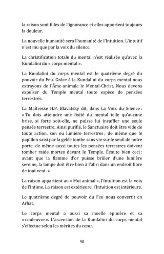 98
la raison sont filles de l’ignorance et elles apportent toujours
la douleur.
La nouvelle humanité sera l’humanité de l’Intuition. L’intuitif
n’est mu que par la voix du silence.
La christification totale du mental n’est réalisée qu’avec la
Kundalini du « corps mental ».
La Kundalini du corps mental est le quatrième degré du
pouvoir du Feu. Grâce à la Kundalini du corps mental nous
extrayons de l’Âme-animale le Mental-Christ. Nous devons
expulser du Temple mental toute espèce de pensées
terrestres.
La Maîtresse H.P. Blavatsky dit, dans La Voix du Silence :
« Tu dois atteindre une fixité du mental telle qu’aucune
brise, si forte soit-elle, ne puisse lui insuffler une seule
pensée terrestre. Ainsi purifié, le Sanctuaire doit être vide de
toute action, son ou lumière terrestres ; de même que le
papillon saisi par la gelée tombe sans vie sur le seuil de notre
porte, de même aussi toutes les pensées terrestres doivent
tomber raide mortes devant le Temple. Écoute bien ceci :
avant que la flamme d’or puisse brûler d’une lumière
sereine, la lampe doit être bien à l’abri dans un endroit libre
de tout vent. »
La raison appartient au « Moi animal », l’Intuition est la voix
de l’Intime. La raison est extérieure, l’Intuition est intérieure.
Le quatrième degré de pouvoir du Feu nous convertit en
Arhat.
Le corps mental a aussi sa moelle épinière et sa
« couleuvre ». L’ascension de la Kundalini du corps mental
s’effectue selon les mérites du cœur.
 