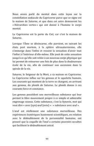 99
Nous avons parlé du mental dans cette leçon sur la
constellation zodiacale du Capricorne parce que ce signe est
la maison de Saturne, et que dans cet astre demeurent les
« Hiérarchies vertes » qui ont donné à l’homme le corps
mental.
Le Capricorne est la porte du Ciel, car c’est la maison de
Saturne.
Lorsque l’Âme se désincarne, elle parvient, en suivant les
états post mortem, à la sphère ultrasaturnienne, elle
s’immerge dans l’infini et ressent la sensation d’avoir tout
l’infini à l’intérieur d’elle-même. Elle jouit de cette sensation
jusqu’à ce qu’elle soit reliée à un nouveau corps physique qui
lui permet de retourner une fois de plus dans la douloureuse
école de la vie, afin de continuer son ascension dans la
spirale de la vie.
Saturne, le Seigneur de la Mort, a sa maison en Capricorne.
Le Capricorne influe sur les genoux et le squelette humain.
Les courants qui montent de la terre se chargent, en arrivant
aux genoux, du plomb de Saturne. Le plomb donne à ces
courants force et constance.
Les genoux possèdent une merveilleuse substance qui leur
permet le libre mouvement propre à ce simple et admirable
engrenage osseux. Cette substance, c’est la Synovie, mot qui
veut dire « avec (syn) œuf (ovie) » : « substance avec œuf ».
L’œuf est réellement une substance merveilleuse. Des
expériences ésotériques hautement scientifiques, en relation
avec le dédoublement de la personnalité humaine, ont
prouvé que la coquille de l’œuf a certains pouvoirs occultes
qui facilitent le dédoublement astral.
 