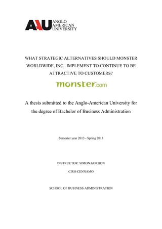 WHAT STRATEGIC ALTERNATIVES SHOULD MONSTER
WORLDWIDE, INC. IMPLEMENT TO CONTINUE TO BE
ATTRACTIVE TO CUSTOMERS?
A thesis submitted to the Anglo-American University for
the degree of Bachelor of Business Administration
Semester year 2013 - Spring 2013
INSTRUCTOR: SIMON GORDON
CIRO CENNAMO
SCHOOL OF BUSINESS ADMINISTRATION
 