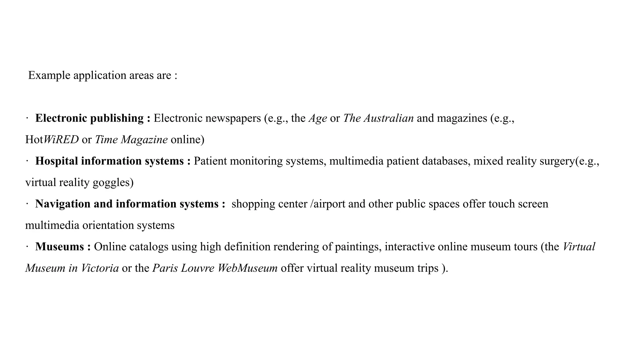 Example application areas are :
· Electronic publishing : Electronic newspapers (e.g., the Age or The Australian and magazines (e.g.,
HotWiRED or Time Magazine online)
· Hospital information systems : Patient monitoring systems, multimedia patient databases, mixed reality surgery(e.g.,
virtual reality goggles)
· Navigation and information systems : shopping center /airport and other public spaces offer touch screen
multimedia orientation systems
· Museums : Online catalogs using high definition rendering of paintings, interactive online museum tours (the Virtual
Museum in Victoria or the Paris Louvre WebMuseum offer virtual reality museum trips ).
 