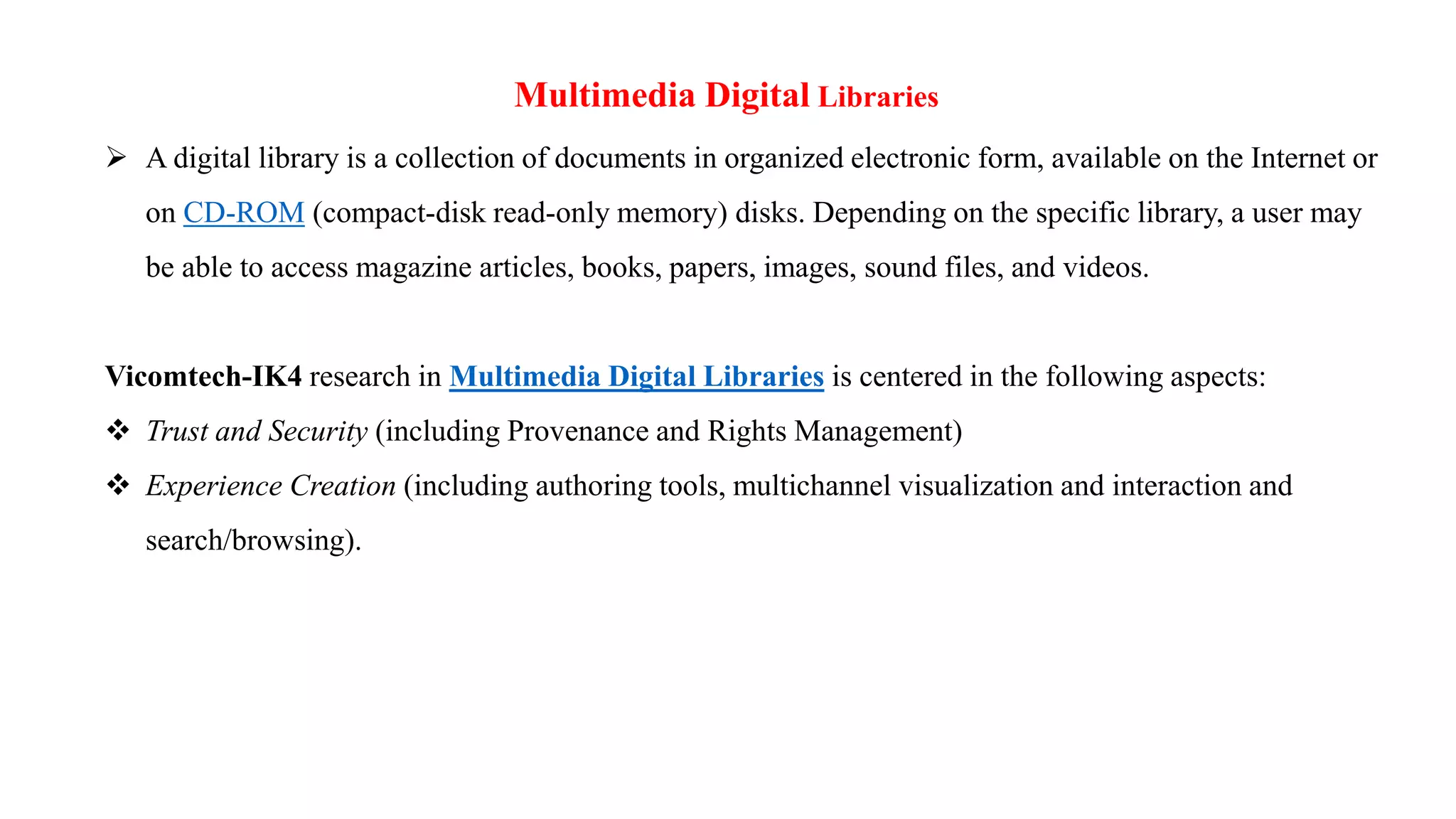 Multimedia Digital Libraries
 A digital library is a collection of documents in organized electronic form, available on the Internet or
on CD-ROM (compact-disk read-only memory) disks. Depending on the specific library, a user may
be able to access magazine articles, books, papers, images, sound files, and videos.
Vicomtech-IK4 research in Multimedia Digital Libraries is centered in the following aspects:
 Trust and Security (including Provenance and Rights Management)
 Experience Creation (including authoring tools, multichannel visualization and interaction and
search/browsing).
 