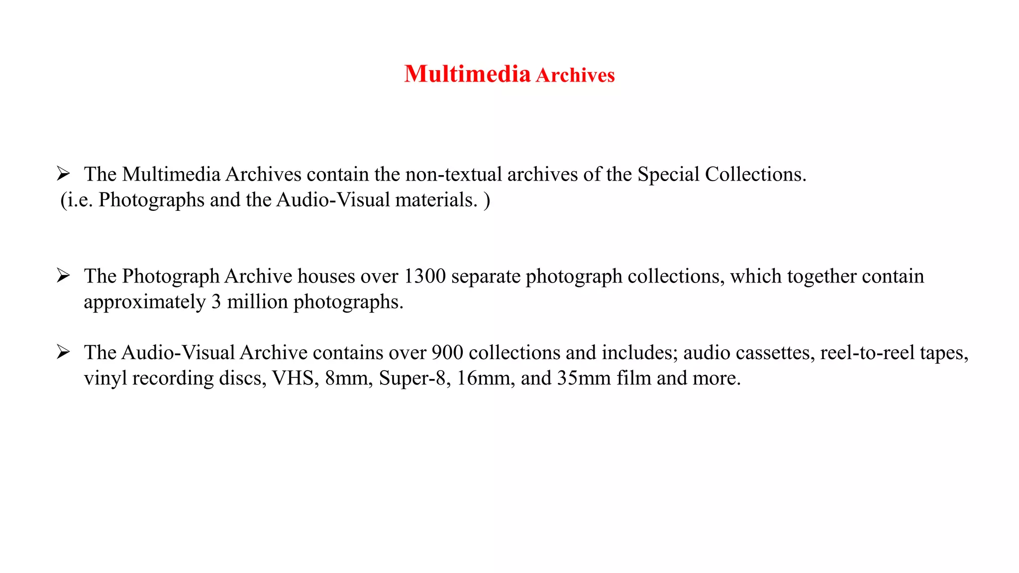 MultimediaArchives
 The Multimedia Archives contain the non-textual archives of the Special Collections.
(i.e. Photographs and the Audio-Visual materials. )
 The Photograph Archive houses over 1300 separate photograph collections, which together contain
approximately 3 million photographs.
 The Audio-Visual Archive contains over 900 collections and includes; audio cassettes, reel-to-reel tapes,
vinyl recording discs, VHS, 8mm, Super-8, 16mm, and 35mm film and more.
 