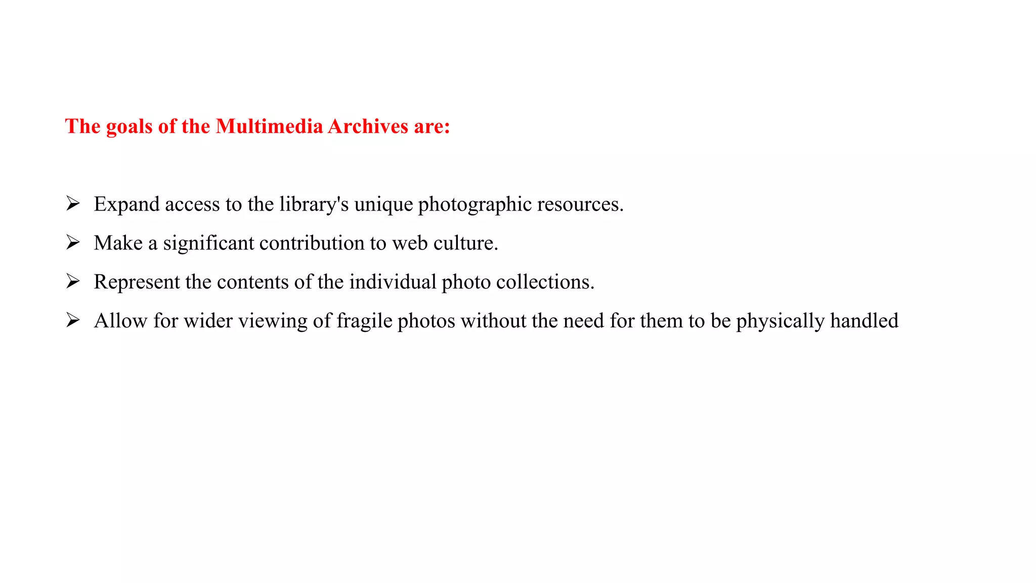 The goals of the Multimedia Archives are:
 Expand access to the library's unique photographic resources.
 Make a significant contribution to web culture.
 Represent the contents of the individual photo collections.
 Allow for wider viewing of fragile photos without the need for them to be physically handled
 
