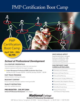 PMP Certiﬁcation Boot Camp




   PMP
Certiﬁcation
Boot Camp
April 16th - 28th
                                                                                   WHO SHOULD APPLY?
       $2,195                                                                      Experienced project managers
                                                                                   looking to solidify their skills,
                                                                                   standout to employers, and
School of Professional Development                                                 maximize earning potential.
21st CENTURY CREDENTIALS
                                                                                   OUR PMP BOOT CAMP
Training designed to prepare you to earn the most important
                                                                                   CURRICULUM INCLUDES:
industry-recognized certiﬁcation for project managers.

   Project Management Professional (PMP) Certiﬁcation Boot Camp                      Orientation and Framework
   Monday through Thursday, 6:00 PM – 10:00 PM; Saturday, 9:00 AM – 1:00 PM
                                                                                     Initiation and Scope Planning
FAST TRACK PROGRAM                                                                   Time and Cost Planning
Intensive hands-on training and studies.
                                                                                     Communication, Quality, HR Planning
RELEVANT CONTENT
Focus on practical instruction, hands-on training and skills.                        Procurement, Risk, Integration Planning

QUALITY INSTRUCTION                                                                  Execution Process Group
Learn from certiﬁed instructors.
                                                                                     Controlling Process Group

PRE-REGISTER - 330.397.2464                                                          Closeout Process Group
School of Professional Development - Ohio Region                                     and Professional Responsibility




                                            School of Professional Development
            3487 Belmont Avenue. Youngstown, OH 44505 | National-College.edu | p: 330.397.2464 | f: 330.759.2955
 