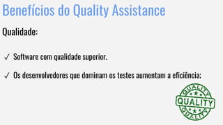 Benefícios do Quality Assistance
Qualidade:
✓ Software com qualidade superior.
✓ Os desenvolvedores que dominam os testes aumentam a eficiência;
 