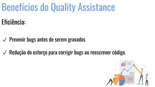 Benefícios do Quality Assistance
Eficiência:
✓ Prevenir bugs antes de serem gravados
✓ Redução do esforço para corrigir bugs ou reescrever código.
 
