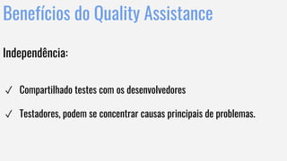 Benefícios do Quality Assistance
Independência:
✓ Compartilhado testes com os desenvolvedores
✓ Testadores, podem se concentrar causas principais de problemas.
 