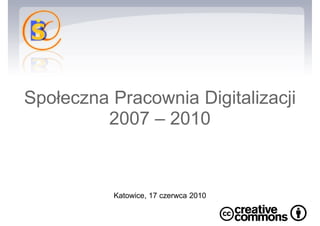 Społeczna Pracownia Digitalizacji 2007 – 2010 Katowice, 17 czerwca 2010  