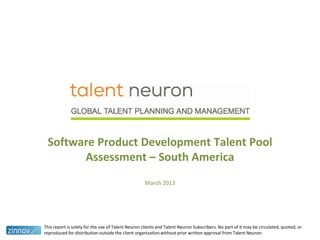 Software Product Development Talent Pool
Assessment – South America
March 2013
This report is solely for the use of Talent Neuron clients and Talent Neuron Subscribers. No part of it may be circulated, quoted, or
reproduced for distribution outside the client organization without prior written approval from Talent Neuron.
 