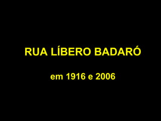RUA LÍBERO BADARÓ

   em 1916 e 2006
 