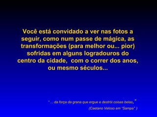 Você está convidado a ver nas fotos a
 seguir, como num passe de mágica, as
 transformações (para melhor ou... pior)
   sofridas em alguns logradouros do
centro da cidade, com o correr dos anos,
          ou mesmo séculos...




          “ ... da força da grana que ergue e destrói coisas belas,”
                                    (Caetano Veloso em “Sampa” )
 