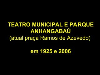 TEATRO MUNICIPAL E PARQUE
         ANHANGABAÚ
(atual praça Ramos de Azevedo)

       em 1925 e 2006
 