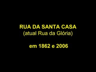 RUA DA SANTA CASA
 (atual Rua da Glória)

   em 1862 e 2006
 