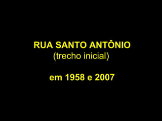 RUA SANTO ANTÔNIO
   (trecho inicial)

   em 1958 e 2007
 