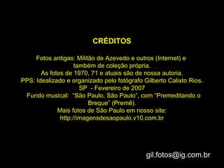 CRÉDITOS

     Fotos antigas: Militão de Azevedo e outros (Internet) e
                    também de coleção própria.
       As fotos de 1970, 71 e atuais são de nossa autoria.
PPS: Idealizado e organizado pelo fotógrafo Gilberto Calixto Rios.
                      SP - Fevereiro de 2007
 Fundo musical: “São Paulo, São Paulo”, com “Premeditando o
                         Breque” (Premê).
             Mais fotos de São Paulo em nosso site:
              http://imagensdesaopaulo.v10.com.br




                                             gil.fotos@ig.com.br
 