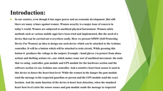 Introduction:
 In our country, even though it has super power and an economic development ,But still
there are many crimes against women .Women security is a major issue of concern in
today’s world. Women are subjected to unethical physical harassment .Women safety
methods such as various mobile apps have been tried and implemented, But the need of a
device that can be carried out everywhere easily. Here we present SPDW (Self Protecting
Device For Women) an idea to design one such device which can be attached to the Arduino
controller. It will be a button which will be attached to tesla circuit, While pressing this
button it produces the voltage to the output ( Example : hand gloves ) to protect from abuse
actions and thefting actions etc...one which makes some sort of unethical movement. the tools
that we using controller, gsm module and GPS module for the hardware section and the
software section we use Arduino uno controller. And a sensitive heart beat sensor is used in
this device to detect the heart beat level. While the women in the danger the gsm module
send the message to his respected guardian or person and the GPS module send the exact
location. And the main function of the device is heart beat detection, when the standard
heart beat level exists the sensor senses and gsm module sends the message to respected
 