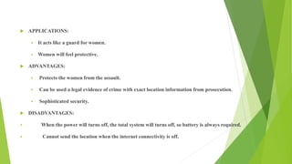 APPLICATIONS:
 It acts like a guard for women.
 Women will feel protective.
 ADVANTAGES:
 Protects the women from the assault.
 Can be used a legal evidence of crime with exact location information from prosecution.
 Sophisticated security.
 DISADVANTAGES:
 When the power will turns off, the total system will turns off, so battery is always required.
 Cannot send the location when the internet connectivity is off.
 