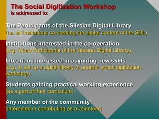 TheSocialDigitizationWorkshopisaddressed to:TheParticipants of theSilesian Digital Library(i.e. allinstitutionsco-creatingthedigitalcontent of the SDL)Institutionsinterestedintheco-operation(e.g. futureParticipants of theSilesian Digital Library) Librariansinterestedinacquiringnewskills(e.g. to set up a digitallibraryoranothersocialdigitizationworkshop)Studentsgainingpracticalworkingexperience(as a part of their curriculum)Any member of the community(interestedincontributing as a volunteer)