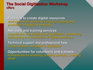 TheSocialDigitizationWorkshopoffers:Facilities to create digital resources workstations for scanning, image processing and publicationof digitized materials,Advisory and training servicesorganization and technique of digitization, processing, cataloguing and publication of digital resources,Technicalsupportand professional helpto anylibrarianinterestedindigitization	Opportunities for volunteers and traineesworkstations for scanning, training services, „meeting place”