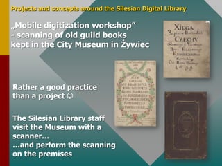 Projects and conceptsaroundtheSilesian Digital Library„Mobile digitizationworkshop”- scanning of old guildbookskeptinthe City Museumin ŻywiecRather a goodpracticethan a projectTheSilesianLibrarystaffvisittheMuseumwith a scanner……and performthescanning on thepremises