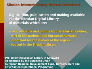 Silesian Internet LibraryOf Rare CollectionsDigitization, publication and makingavailable via theSilesian Digital Libraryof materials whichare:- rare, valuable and unique for theSilesianculture, part of the national and Europeanheritage,