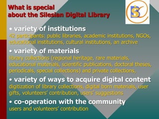 WhatisspecialabouttheSilesian Digital Libraryvariety of institutions42 participants: public libraries, academicinstitutions, NGOs, educationalinstitutions, culturalinstitutions, an archivevariety of materialslibrarycollections (regionalheritage, rare materials, educational materials, scientific publications, doctoraltheses, periodicals, specialcollections) and privatecollections,  variety of ways to acquiredigitalcontentdigitization of librarycollections, digitalborn materials, usergifts, volunteers’ contribution, users’ suggestionsco-operationwiththe communityusers and volunteers’ contribution