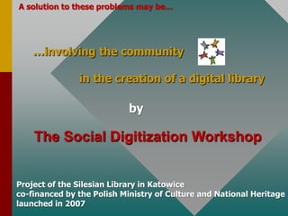 A solution to theseproblemsmay be……involvingthe communityinthecreation of a digitallibrarybyTheSocialDigitizationWorkshopProject of theSilesianLibraryin Katowiceco-financed by thePolishMinistry of Culture and National Heritagelaunchedin2007