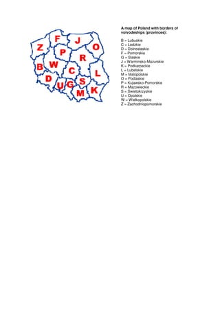 A map of Poland with borders of
voivodeships (provinces):

B = Lubuskie
C = Lodzkie
D = Dolnoslaskie
F = Pomorskie
G = Slaskie
J = Warminsko-Mazurskie
K = Podkarpackie
L = Lubelskie
M = Malopolskie
O = Podlaskie
P = Kujawsko-Pomorskie
R = Mazowieckie
S = Swietokrzyskie
U = Opolskie
W = Wielkopolskie
Z = Zachodniopomorskie
 