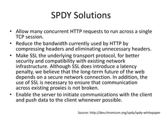 SPDY Solutions
• Allow many concurrent HTTP requests to run across a single
  TCP session.
• Reduce the bandwidth currently used by HTTP by
  compressing headers and eliminating unnecessary headers.
• Make SSL the underlying transport protocol, for better
  security and compatibility with existing network
  infrastructure. Although SSL does introduce a latency
  penalty, we believe that the long-term future of the web
  depends on a secure network connection. In addition, the
  use of SSL is necessary to ensure that communication
  across existing proxies is not broken.
• Enable the server to initiate communications with the client
  and push data to the client whenever possible.

                             Source: http://dev.chromium.org/spdy/spdy-whitepaper
 