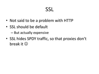 SSL
• Not said to be a problem with HTTP
• SSL should be default
  – But actually expensive
• SSL hides SPDY traffic, so that proxies don't
  break it 
 
