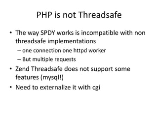 PHP is not Threadsafe
• The way SPDY works is incompatible with non
  threadsafe implementations
  – one connection one httpd worker
  – But multiple requests
• Zend Threadsafe does not support some
  features (mysql!)
• Need to externalize it with cgi
 