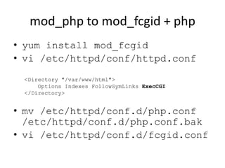 mod_php to mod_fcgid + php
• yum install mod_fcgid
• vi /etc/httpd/conf/httpd.conf
 <Directory "/var/www/html">
     Options Indexes FollowSymLinks ExecCGI
 </Directory>


• mv /etc/httpd/conf.d/php.conf
  /etc/httpd/conf.d/php.conf.bak
• vi /etc/httpd/conf.d/fcgid.conf
 