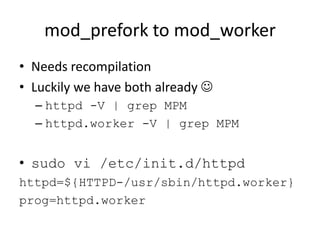 mod_prefork to mod_worker
• Needs recompilation
• Luckily we have both already 
  – httpd -V | grep MPM
  – httpd.worker -V | grep MPM


• sudo vi /etc/init.d/httpd
httpd=${HTTPD-/usr/sbin/httpd.worker}
prog=httpd.worker
 