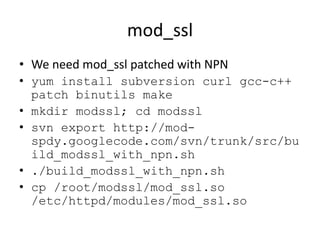 mod_ssl
• We need mod_ssl patched with NPN
• yum install subversion curl gcc-c++
  patch binutils make
• mkdir modssl; cd modssl
• svn export http://mod-
  spdy.googlecode.com/svn/trunk/src/bu
  ild_modssl_with_npn.sh
• ./build_modssl_with_npn.sh
• cp /root/modssl/mod_ssl.so
  /etc/httpd/modules/mod_ssl.so
 