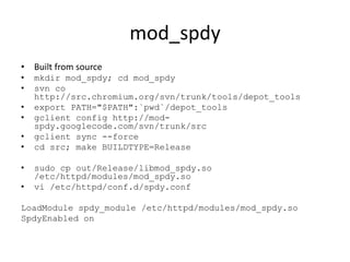 mod_spdy
• Built from source
•   mkdir mod_spdy; cd mod_spdy
•   svn co
    http://src.chromium.org/svn/trunk/tools/depot_tools
•   export PATH="$PATH":`pwd`/depot_tools
•   gclient config http://mod-
    spdy.googlecode.com/svn/trunk/src
•   gclient sync --force
•   cd src; make BUILDTYPE=Release

•   sudo cp out/Release/libmod_spdy.so
    /etc/httpd/modules/mod_spdy.so
•   vi /etc/httpd/conf.d/spdy.conf

LoadModule spdy_module /etc/httpd/modules/mod_spdy.so
SpdyEnabled on
 