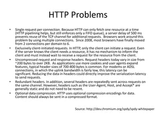 HTTP Problems
•   Single request per connection. Because HTTP can only fetch one resource at a time
    (HTTP pipelining helps, but still enforces only a FIFO queue), a server delay of 500 ms
    prevents reuse of the TCP channel for additional requests. Browsers work around this
    problem by using multiple connections. Since 2008, most browsers have finally moved
    from 2 connections per domain to 6.
•   Exclusively client-initiated requests. In HTTP, only the client can initiate a request. Even
    if the server knows the client needs a resource, it has no mechanism to inform the
    client and must instead wait to receive a request for the resource from the client.
•   Uncompressed request and response headers. Request headers today vary in size from
    ~200 bytes to over 2KB. As applications use more cookies and user agents expand
    features, typical header sizes of 700-800 bytes is common. For modems or ADSL
    connections, in which the uplink bandwidth is fairly low, this latency can be
    significant. Reducing the data in headers could directly improve the serialization latency
    to send requests.
•   Redundant headers. In addition, several headers are repeatedly sent across requests on
    the same channel. However, headers such as the User-Agent, Host, and Accept* are
    generally static and do not need to be resent.
•   Optional data compression. HTTP uses optional compression encodings for data.
    Content should always be sent in a compressed format.


                                              Source: http://dev.chromium.org/spdy/spdy-whitepaper
 