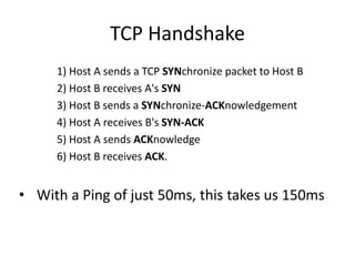 TCP Handshake
0ms 1) Host A sends a TCP SYNchronize packet to Host B
50ms 2) Host B receives A's SYN
50ms 3) Host B sends a SYNchronize-ACKnowledgement
100ms 4) Host A receives B's SYN-ACK
100ms 5) Host A sends ACKnowledge
150ms 6) Host B receives ACK.


• With a Ping of just 50ms, this takes us 150ms
 