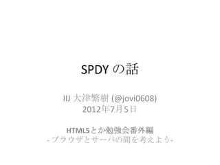 SPDY の話

  IIJ 大津繁樹 (@jovi0608)
       2012年7月5日

    HTML5とか勉強会番外編
- ブラウザとサーバの間を考えよう-
 