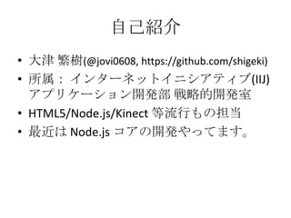 自己紹介
• 大津 繁樹(@jovi0608, https://github.com/shigeki)
• 所属： インターネットイニシアティブ(IIJ)
  アプリケーション開発部 戦略的開発室
• HTML5/Node.js/Kinect 等流行もの担当
• 最近は Node.js コアの開発やってます。
 