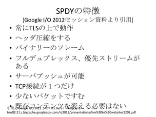 SPDYの特徴
          (Google I/O 2012セッション資料より引用)
 • 常にTLSの上で動作
 • ヘッダ圧縮をする
 • バイナリーのフレーム
 • フルデュプレックス、優先ストリームが
   ある
 • サーバプ...