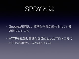 SPDYとは 
• Googleが提唱し、標準化作業が進められている 
通信プロトコル 
• HTTPを拡張し高速化を目的としたプロトコルで 
HTTP/2.0のベースとなっている 
 