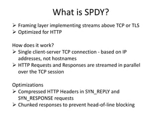 What is SPDY?
 Framing layer implementing streams above TCP or TLS
 Optimized for HTTP
How does it work?
 Single client-server TCP connection - based on IP
addresses, not hostnames
 HTTP Requests and Responses are streamed in parallel
over the TCP session
Optimizations
 Compressed HTTP Headers in SYN_REPLY and
SYN_RESPONSE requests
 Chunked responses to prevent head-of-line blocking
 