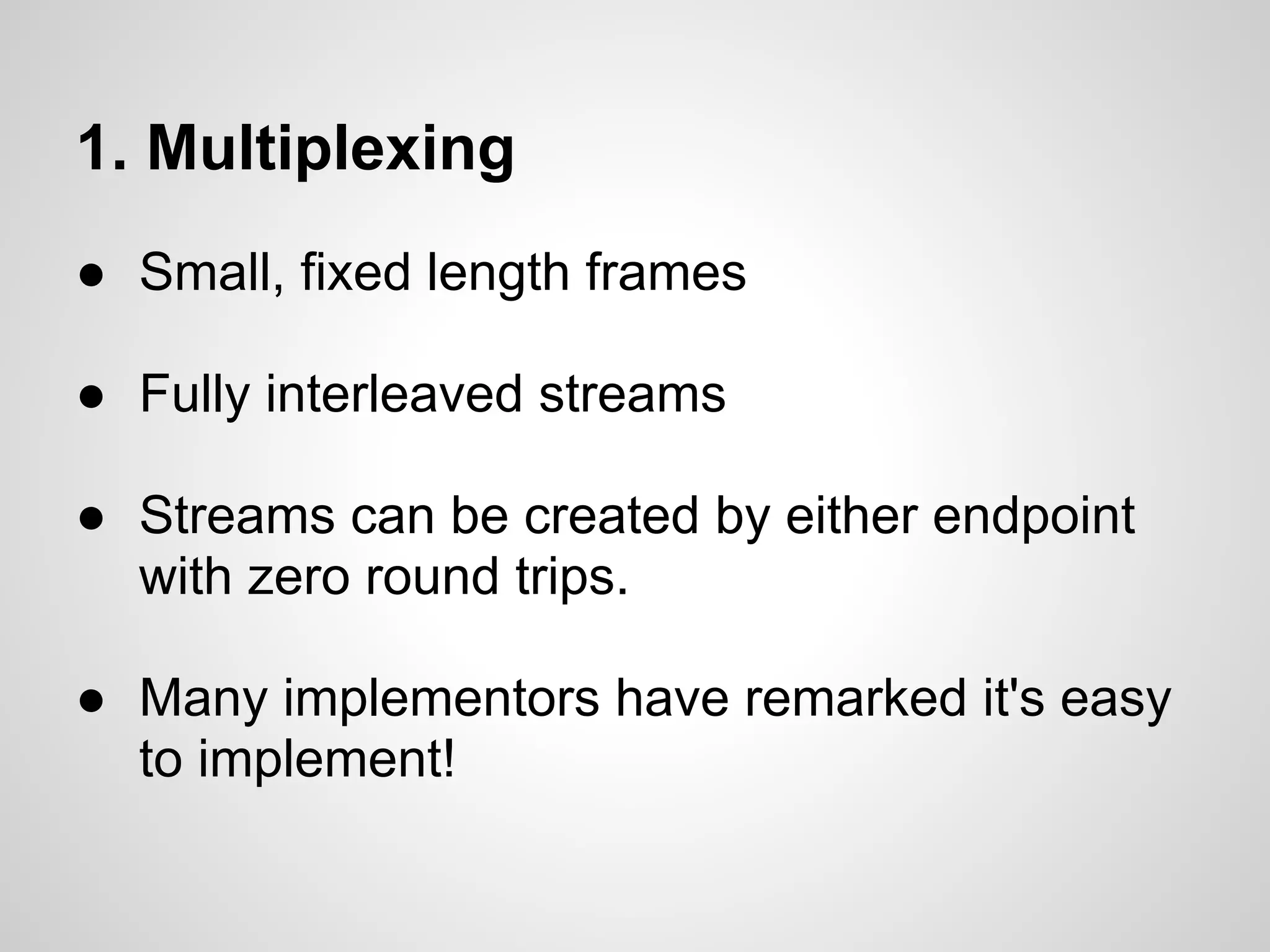 1. Multiplexing
● Small, fixed length frames

● Fully interleaved streams

● Streams can be created by either endpoint
  with zero round trips.

● Many implementors have remarked it's easy
  to implement!
 