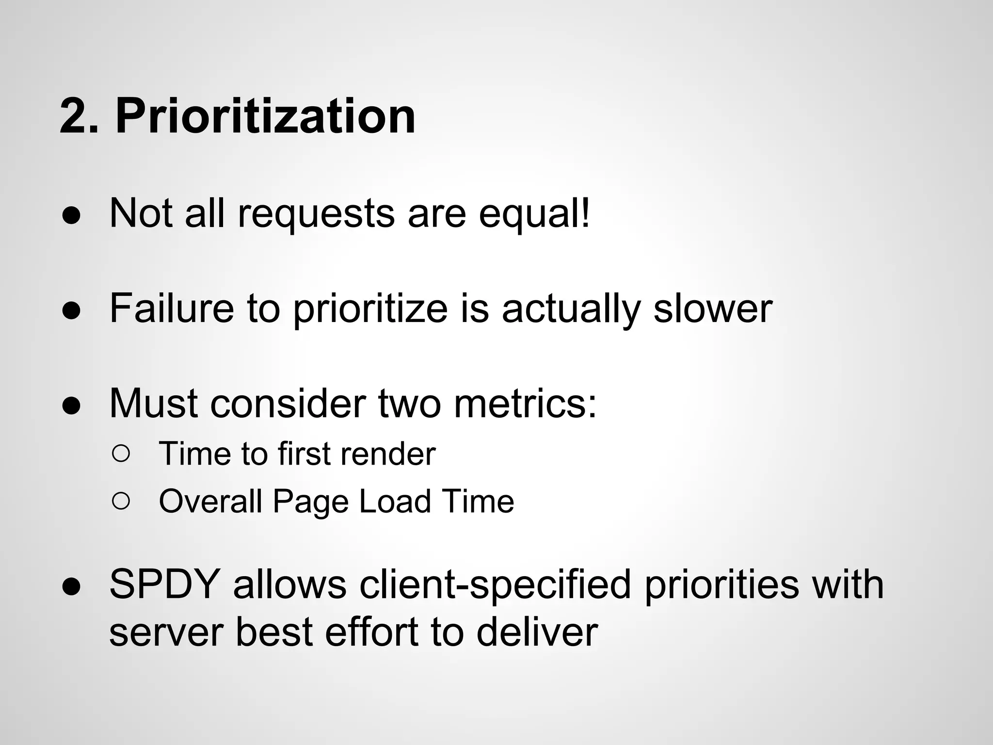 2. Prioritization
● Not all requests are equal!

● Failure to prioritize is actually slower

● Must consider two metrics:
  ○ Time to first render
  ○ Overall Page Load Time

● SPDY allows client-specified priorities with
  server best effort to deliver
 