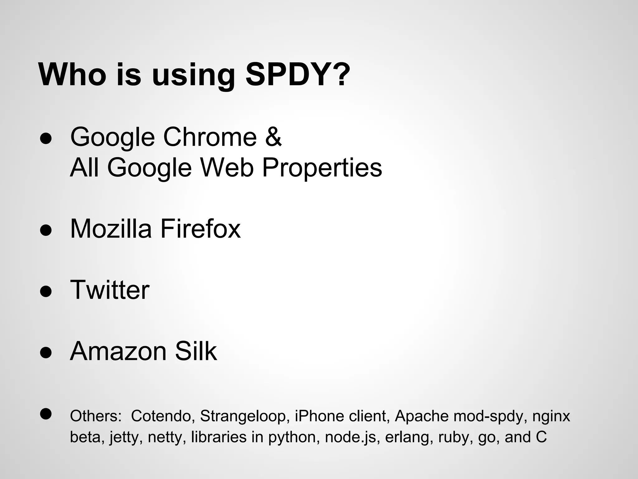 Who is using SPDY?
● Google Chrome &
  All Google Web Properties

● Mozilla Firefox

● Twitter

● Amazon Silk

●   Others: Cotendo, Strangeloop, iPhone client, Apache mod-spdy, nginx
    beta, jetty, netty, libraries in python, node.js, erlang, ruby, go, and C
 