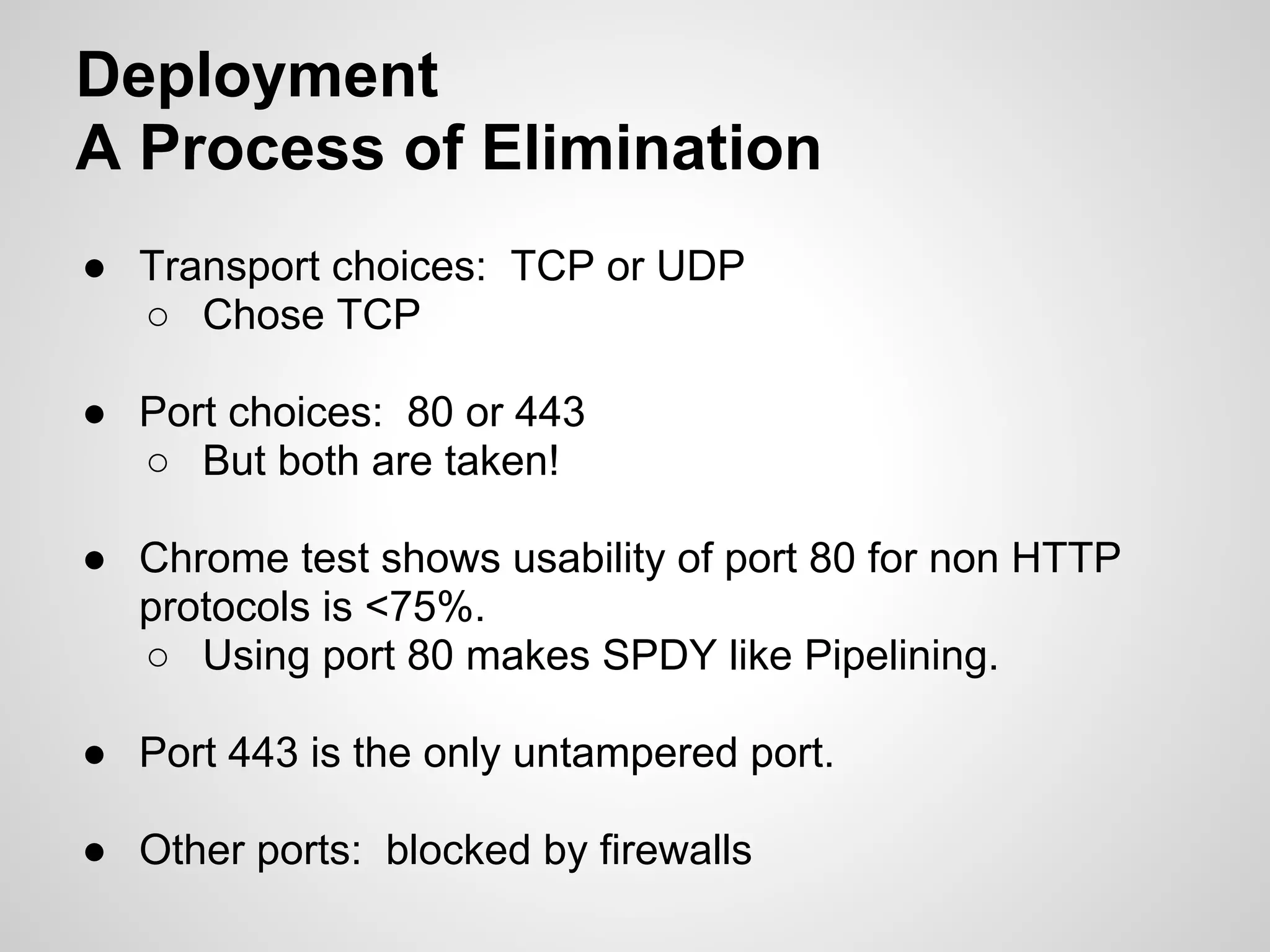 Deployment
A Process of Elimination
● Transport choices: TCP or UDP
  ○ Chose TCP

● Port choices: 80 or 443
  ○ But both are taken!

● Chrome test shows usability of port 80 for non HTTP
  protocols is <75%.
  ○ Using port 80 makes SPDY like Pipelining.

● Port 443 is the only untampered port.

● Other ports: blocked by firewalls
 