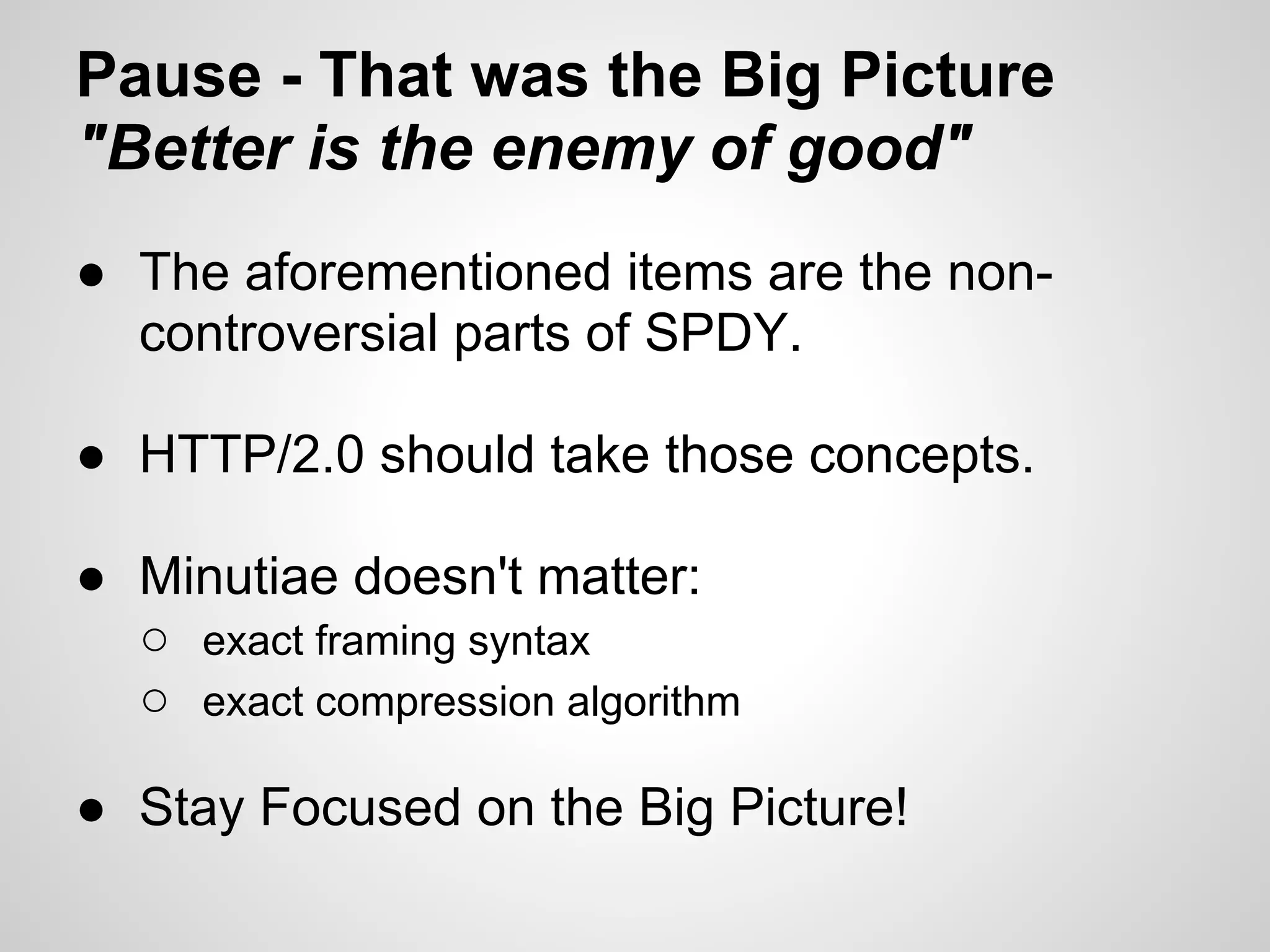 Pause - That was the Big Picture
"Better is the enemy of good"
● The aforementioned items are the non-
  controversial parts of SPDY.

● HTTP/2.0 should take those concepts.

● Minutiae doesn't matter:
  ○ exact framing syntax
  ○ exact compression algorithm

● Stay Focused on the Big Picture!
 