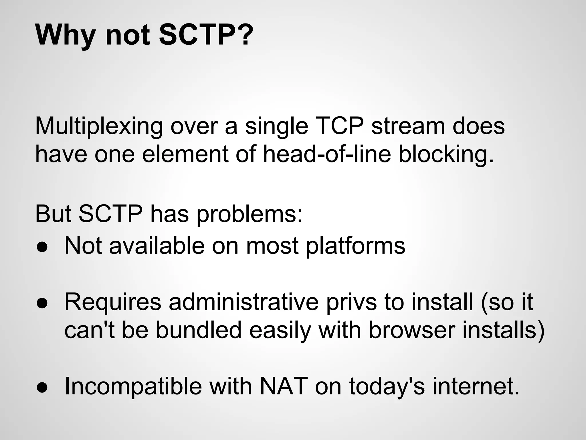 Why not SCTP?


Multiplexing over a single TCP stream does
have one element of head-of-line blocking.

But SCTP has problems:
● Not available on most platforms

● Requires administrative privs to install (so it
  can't be bundled easily with browser installs)

● Incompatible with NAT on today's internet.
 