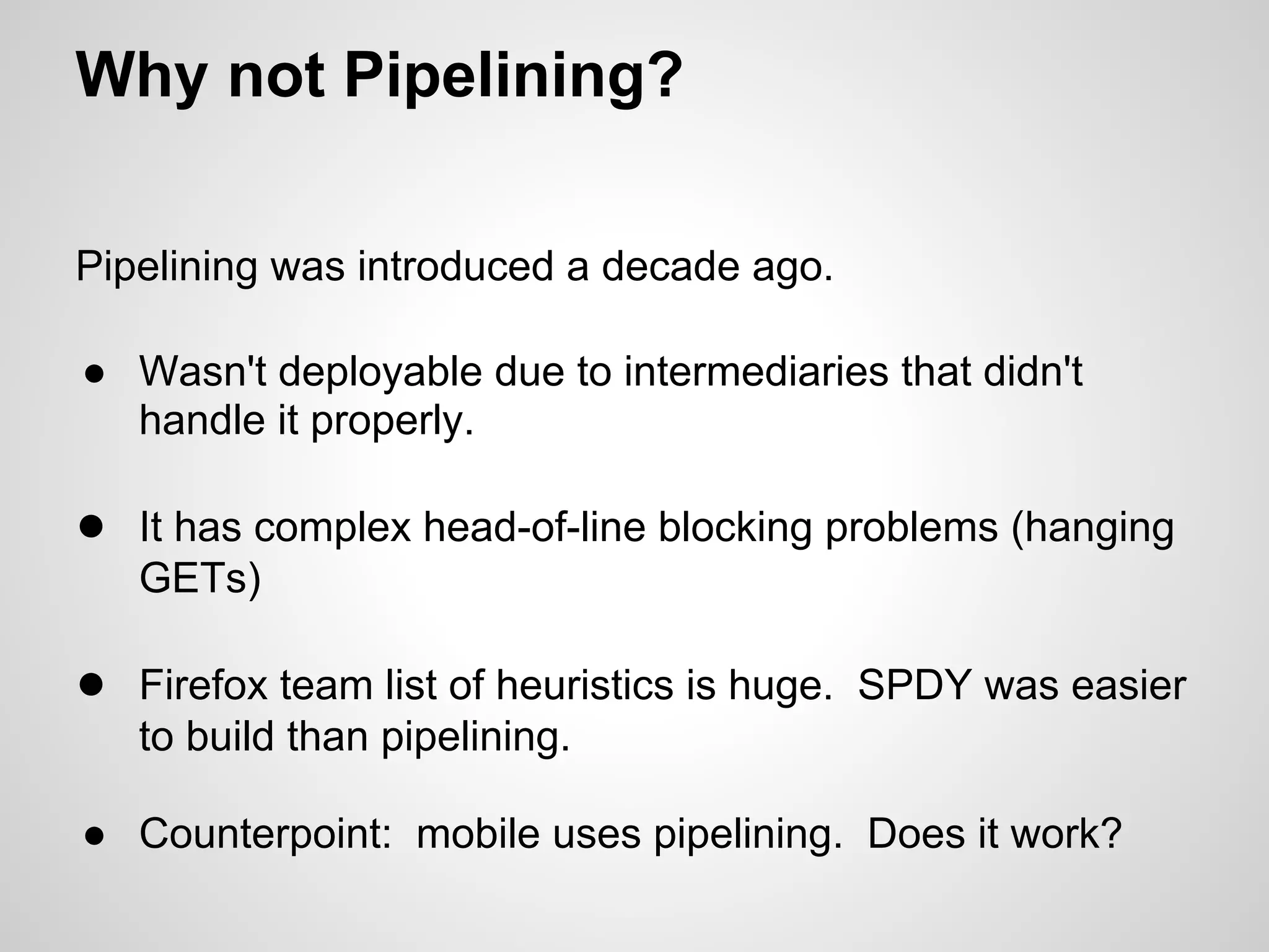 Why not Pipelining?

Pipelining was introduced a decade ago.

● Wasn't deployable due to intermediaries that didn't
  handle it properly.

● It has complex head-of-line blocking problems (hanging
   GETs)

● Firefox team list of heuristics is huge. SPDY was easier
   to build than pipelining.

● Counterpoint: mobile uses pipelining. Does it work?
 