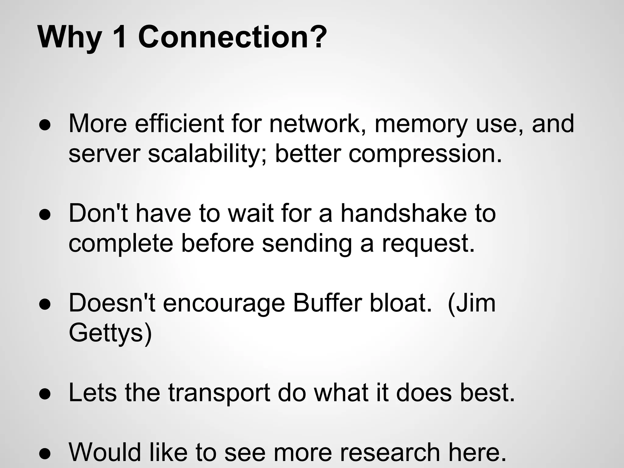 Why 1 Connection?

● More efficient for network, memory use, and
  server scalability; better compression.

● Don't have to wait for a handshake to
  complete before sending a request.

● Doesn't encourage Buffer bloat. (Jim
  Gettys)

● Lets the transport do what it does best.

● Would like to see more research here.
 